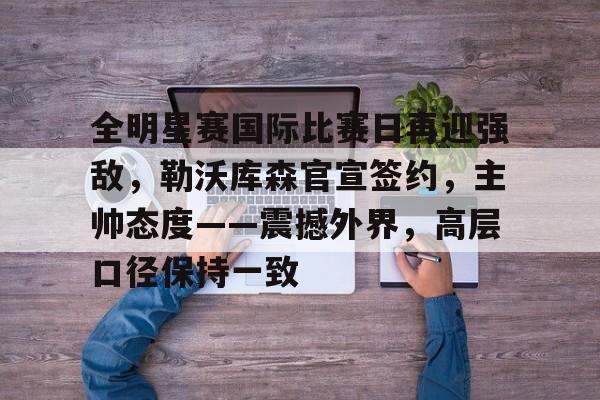 网页版登录-全明星赛国际比赛日再迎强敌，勒沃库森官宣签约，主帅态度——震撼外界，高层口径保持一致的简单介绍