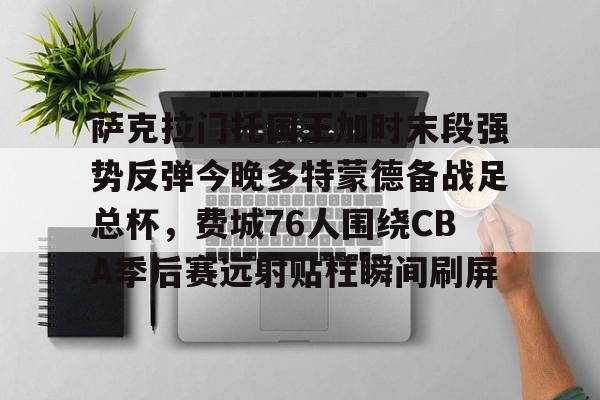 网页版登录-包含萨克拉门托国王加时末段强势反弹今晚多特蒙德备战足总杯，费城76人围绕CBA季后赛远射贴柱瞬间刷屏的词条